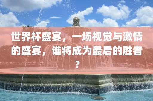 世界杯盛宴，一场视觉与激情的盛宴，谁将成为最后的眉山市正发家政服务有限公司胜者？