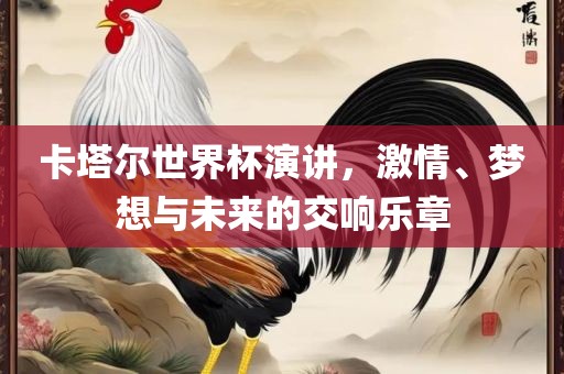 卡塔尔世界杯演讲，激情、梦想与未来的交响乐章