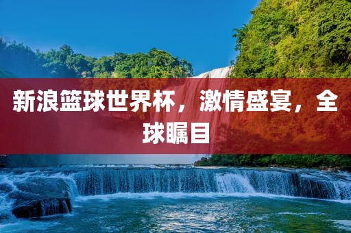 新浪篮球世界杯，激情盛宴，全球瞩目