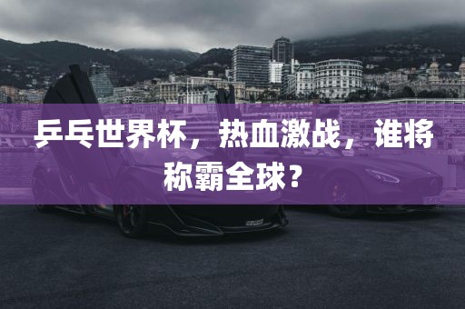 乒乓世界杯，热血激战，谁将称霸全球？