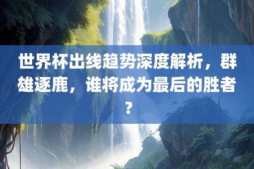 世界杯出线趋势深度解析，群雄逐鹿，谁将成为最后的胜者？
