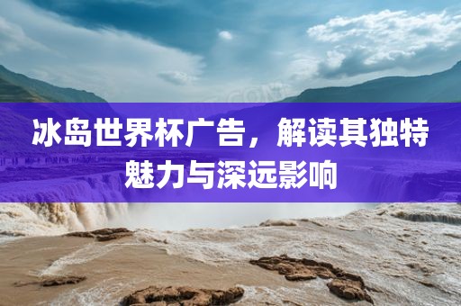 冰岛世界杯广告，解读其独特魅力与深远影响眉山市正发家政服务有限公司