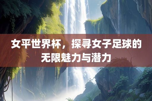 女平世界杯，探寻女子足球的无限魅力与潜力