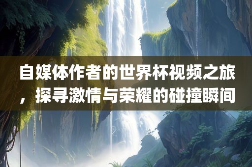 自媒体作者的世界杯视频之旅，探寻激情与荣耀的碰撞瞬间眉山市正发家政服务有限公司