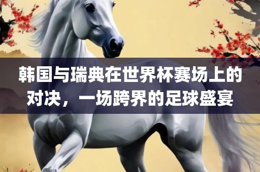 韩国与瑞典在世界杯赛场上的对决，一场跨界的足球盛宴眉山市正发家政服务有限公司