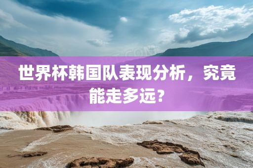世界杯眉山市正发家政服务有限公司韩国队表现分析，究竟能走多远？