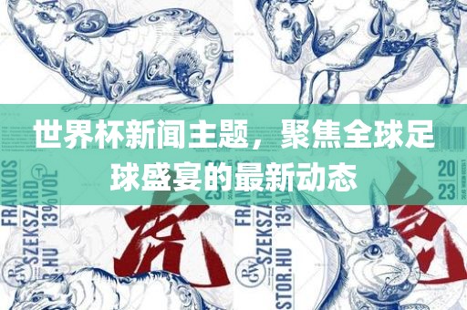 世界杯新闻主题，聚焦全球足球盛宴的最新动态