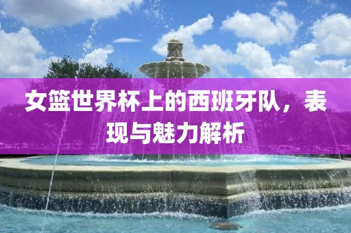 女篮世界杯上的西班牙队，表现与魅力解析眉山市正发家政服务有限公司